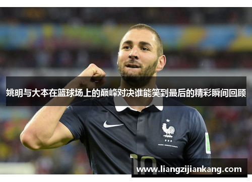 姚明与大本在篮球场上的巅峰对决谁能笑到最后的精彩瞬间回顾