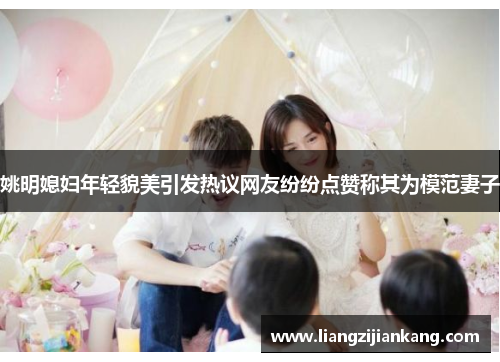姚明媳妇年轻貌美引发热议网友纷纷点赞称其为模范妻子