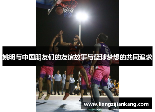 姚明与中国朋友们的友谊故事与篮球梦想的共同追求