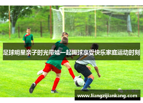 足球明星亲子时光带娃一起踢球享受快乐家庭运动时刻