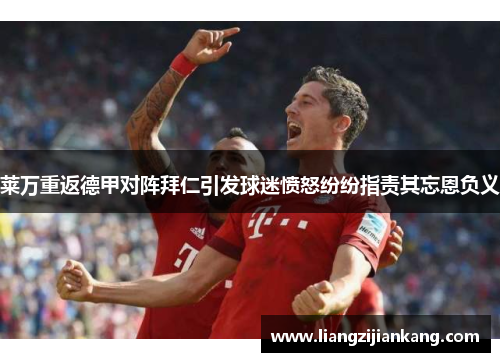 莱万重返德甲对阵拜仁引发球迷愤怒纷纷指责其忘恩负义